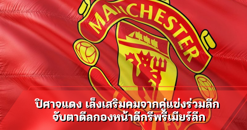 ปิศาจแดง เล็งเสริมคมจากคู่แข่งร่วมลีก จับตาดีลกองหน้าดีกรีพรีเมียร์ลีก